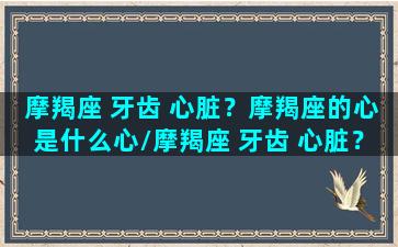 摩羯座 牙齿 心脏？摩羯座的心是什么心/摩羯座 牙齿 心脏？摩羯座的心是什么心-我的网站